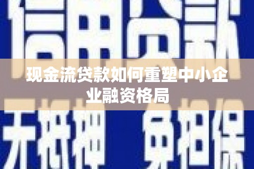繁峙现金流贷款如何重塑中小企业融资格局